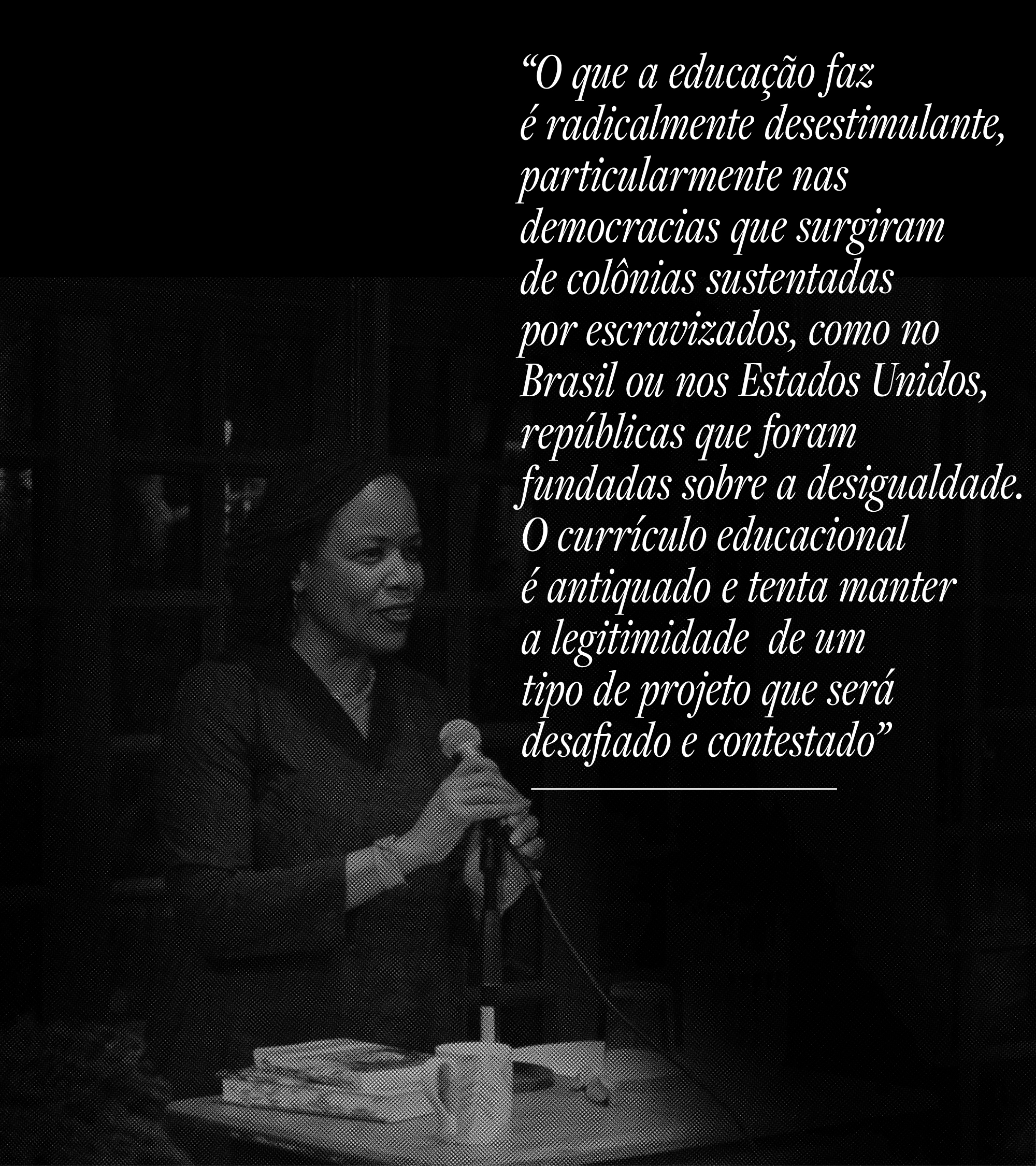 O que a educa&ccedil;&atilde;o faz &eacute; radicalmente desestimulante, particularmente nas democracias que surgiram de col&ocirc;nias sustentadas por escravizados, como no Brasil ou nos Estados Unidos, rep&uacute;blicas que foram fundadas sobre a desigualdade. O curr&iacute;culo educacional &eacute; antiquado, e tenta manter a legitimidade de um tipo de projeto que ser&aacute; desafiado e contestado