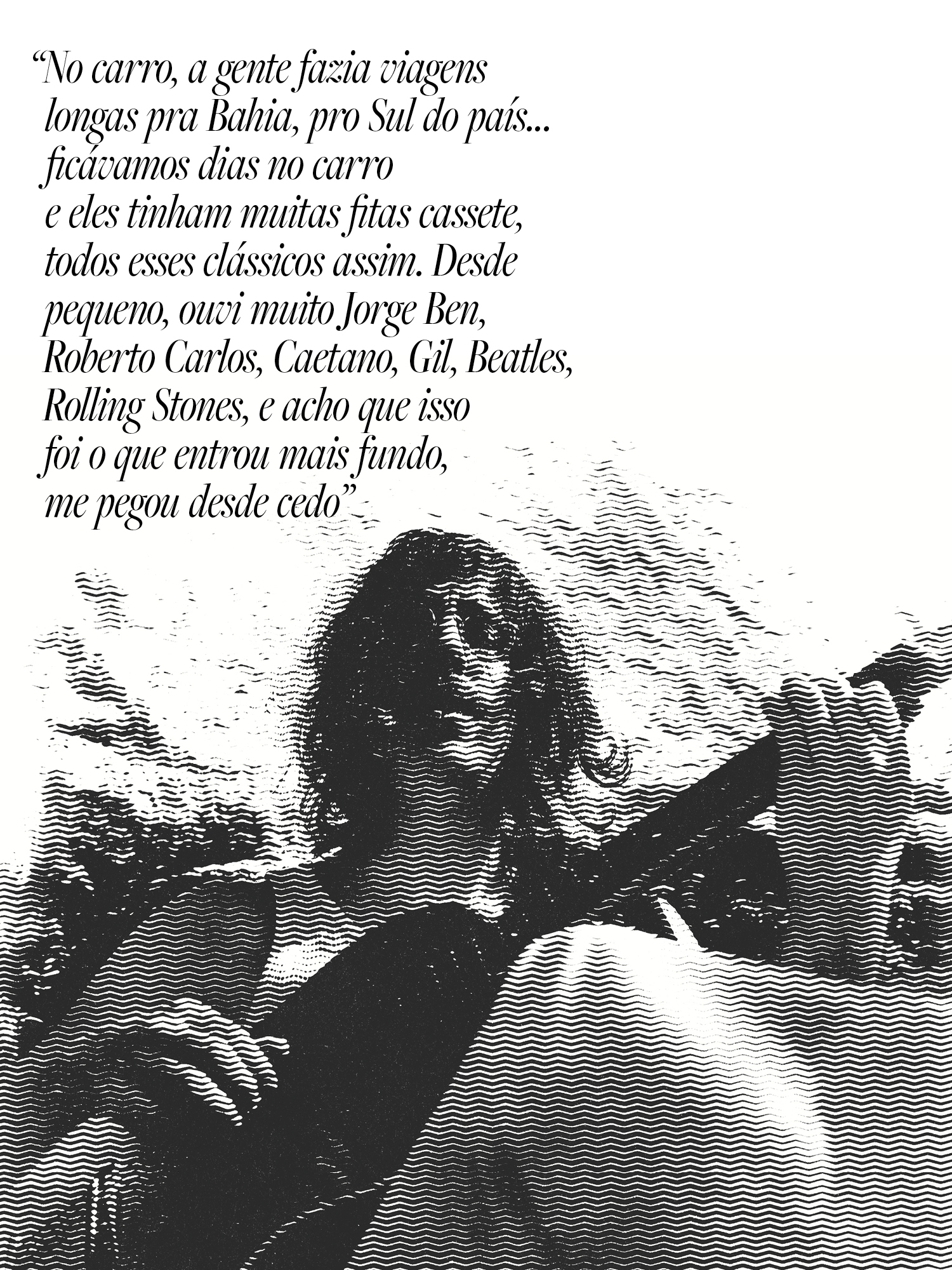 &ldquo;No carro, a gente fazia viagens longas pra Bahia, pro Sul do pa&iacute;s&hellip; fic&aacute;vamos dias no carro e eles tinham muitas fitas cassete, todos esses cl&aacute;ssicos assim. Desde pequeno, ouvi muito Jorge Ben, Roberto Carlos, Caetano, Gil, Beatles, Rolling Stones, e acho que isso foi o que entrou mais fundo, me pegou desde cedo&rdquo;