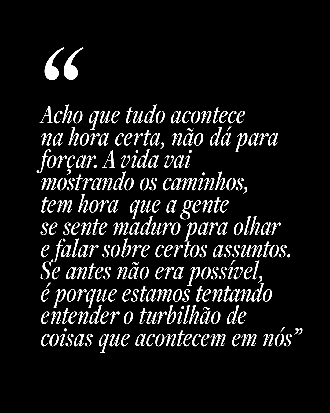 Acho que tudo acontece na hora certa, n&atilde;o d&aacute; para for&ccedil;ar. A vida vai mostrando os caminhos, tem hora que a gente se sente maduro para olhare falar sobre certos assuntos.Se antes n&atilde;o era poss&iacute;vel, &eacute; porque estamos tentando entender o turbilh&atilde;o de coisas que acontecem em n&oacute;s&rdquo;